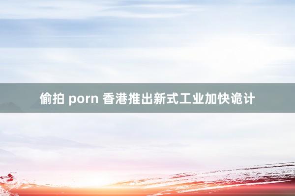 偷拍 porn 香港推出新式工业加快诡计