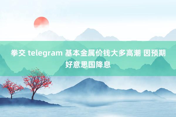 拳交 telegram 基本金属价钱大多高潮 因预期好意思国降息