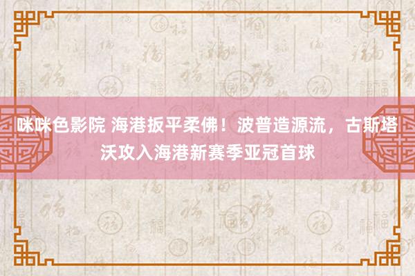 咪咪色影院 海港扳平柔佛！波普造源流，古斯塔沃攻入海港新赛季亚冠首球