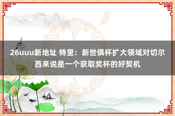 26uuu新地址 特里：新世俱杯扩大领域对切尔西来说是一个获取奖杯的好契机