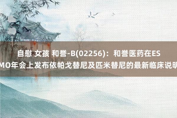 自慰 女孩 和誉-B(02256)：和誉医药在ESMO年会上发布依帕戈替尼及匹米替尼的最新临床说明