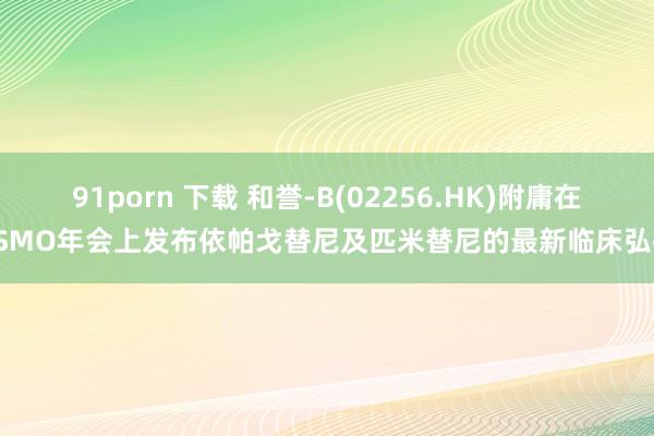 91porn 下载 和誉-B(02256.HK)附庸在ESMO年会上发布依帕戈替尼及匹米替尼的最新临床弘扬