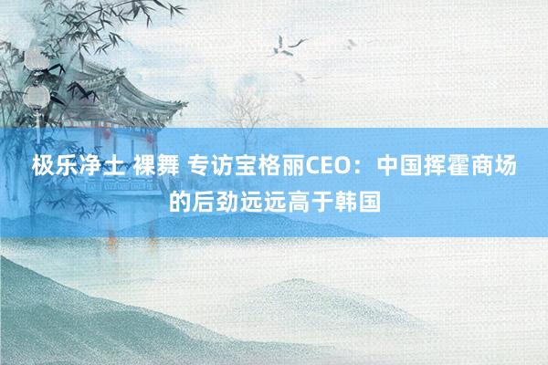 极乐净土 裸舞 专访宝格丽CEO：中国挥霍商场的后劲远远高于韩国