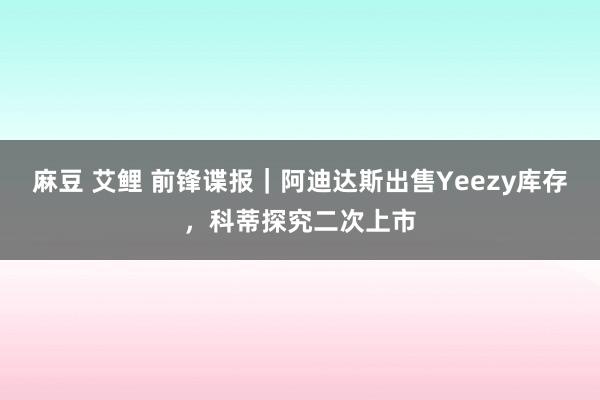 麻豆 艾鲤 前锋谍报｜阿迪达斯出售Yeezy库存，科蒂探究二次上市