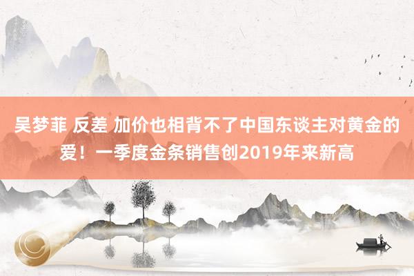 吴梦菲 反差 加价也相背不了中国东谈主对黄金的爱！一季度金条销售创2019年来新高