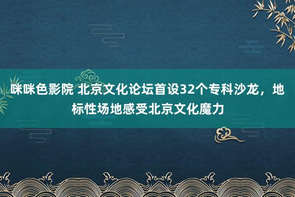 咪咪色影院 北京文化论坛首设32个专科沙龙，地标性场地感受北京文化魔力