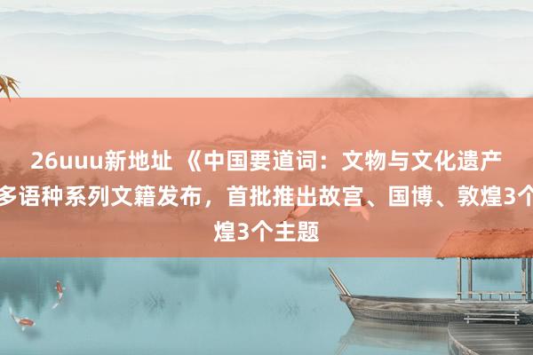 26uuu新地址 《中国要道词：文物与文化遗产篇》多语种系列文籍发布，首批推出故宫、国博、敦煌3个主题