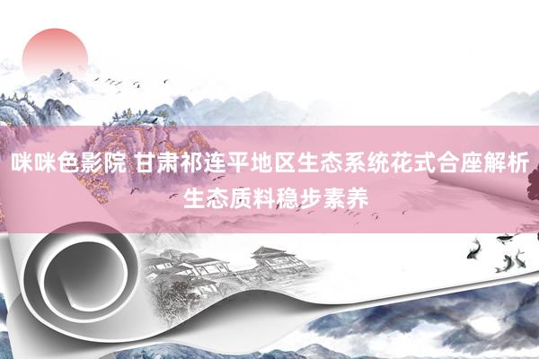 咪咪色影院 甘肃祁连平地区生态系统花式合座解析  生态质料稳步素养