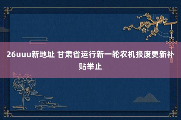 26uuu新地址 甘肃省运行新一轮农机报废更新补贴举止