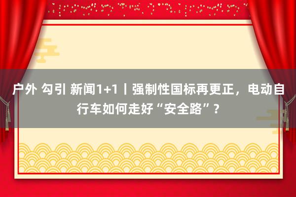 户外 勾引 新闻1+1丨强制性国标再更正，电动自行车如何走好“安全路”？