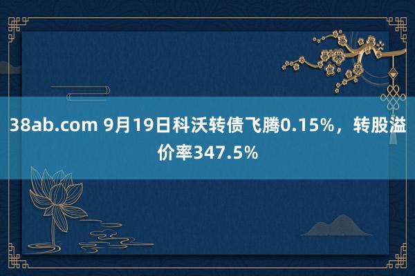 38ab.com 9月19日科沃转债飞腾0.15%，转股溢价率347.5%