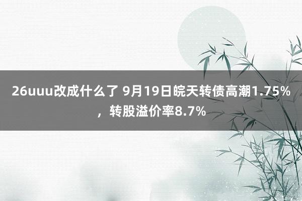 26uuu改成什么了 9月19日皖天转债高潮1.75%，转股溢价率8.7%