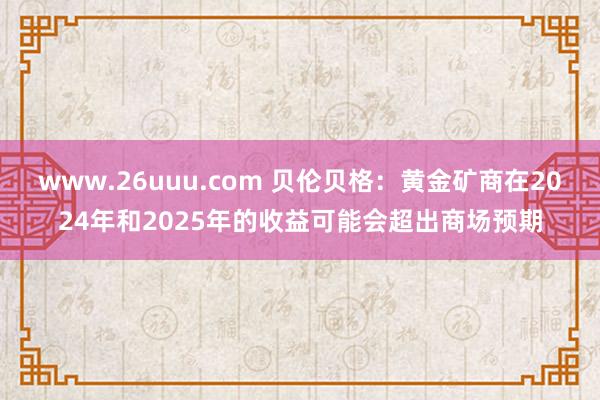 www.26uuu.com 贝伦贝格：黄金矿商在2024年和2025年的收益可能会超出商场预期