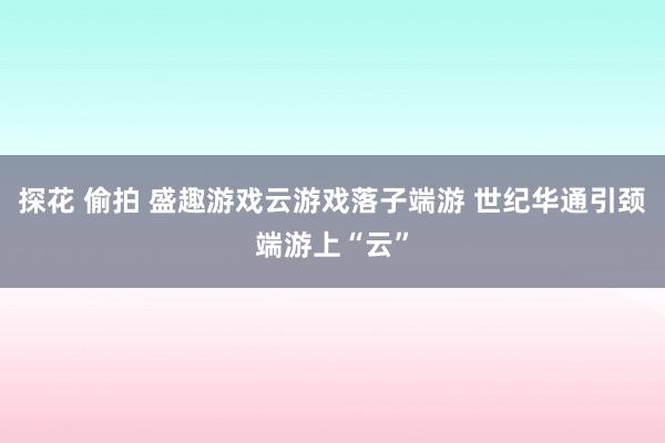 探花 偷拍 盛趣游戏云游戏落子端游 世纪华通引颈端游上“云”