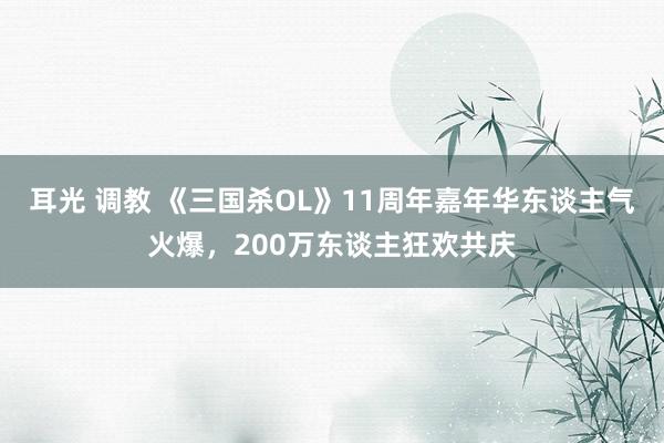 耳光 调教 《三国杀OL》11周年嘉年华东谈主气火爆，200万东谈主狂欢共庆