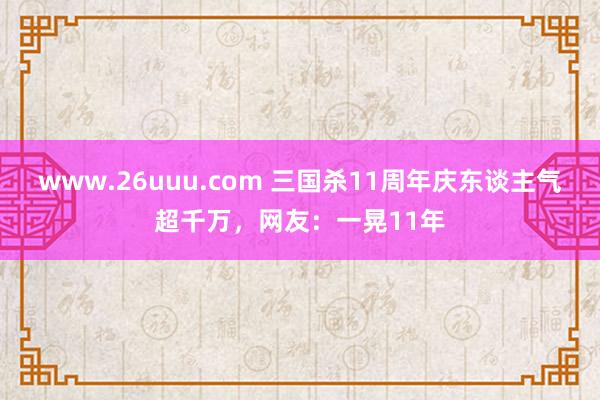 www.26uuu.com 三国杀11周年庆东谈主气超千万，网友：一晃11年