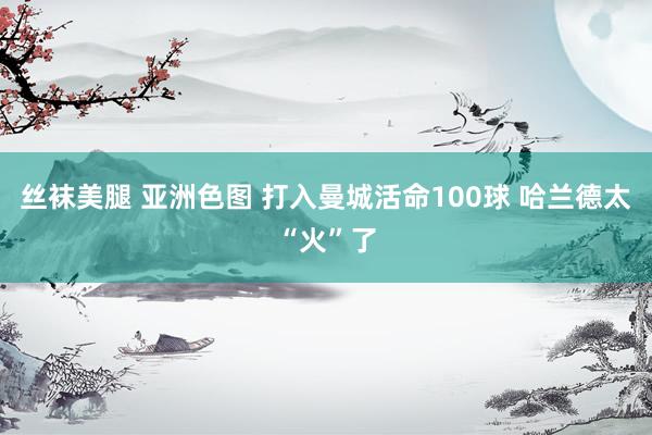 丝袜美腿 亚洲色图 打入曼城活命100球 哈兰德太“火”了