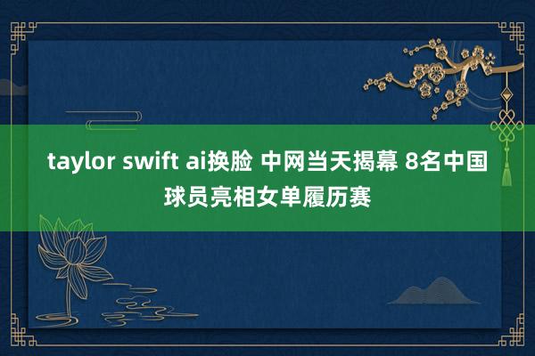 taylor swift ai换脸 中网当天揭幕 8名中国球员亮相女单履历赛