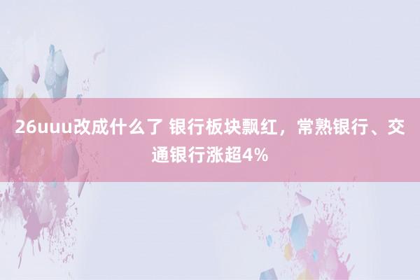 26uuu改成什么了 银行板块飘红，常熟银行、交通银行涨超4%