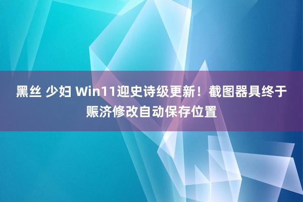 黑丝 少妇 Win11迎史诗级更新！截图器具终于赈济修改自动保存位置