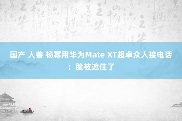 国产 人兽 杨幂用华为Mate XT超卓众人接电话：脸被遮住了