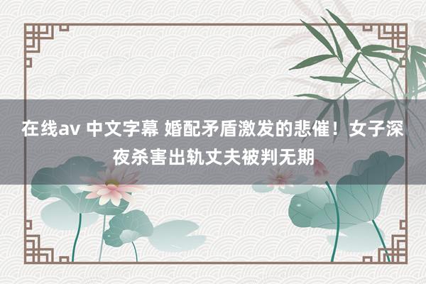 在线av 中文字幕 婚配矛盾激发的悲催！女子深夜杀害出轨丈夫被判无期