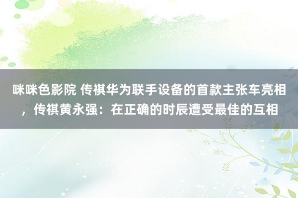 咪咪色影院 传祺华为联手设备的首款主张车亮相，传祺黄永强：在正确的时辰遭受最佳的互相