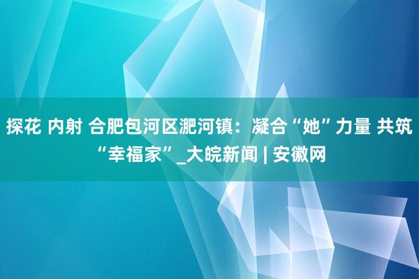 探花 内射 合肥包河区淝河镇：凝合“她”力量 共筑“幸福家”_大皖新闻 | 安徽网