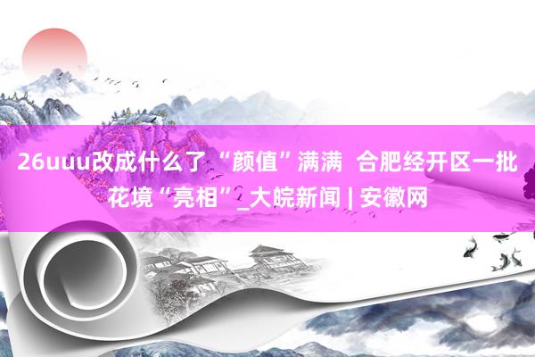 26uuu改成什么了 “颜值”满满  合肥经开区一批花境“亮相”_大皖新闻 | 安徽网