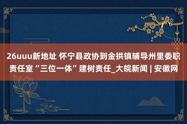 26uuu新地址 怀宁县政协到金拱镇辅导州里委职责任室“三位一体”建树责任_大皖新闻 | 安徽网