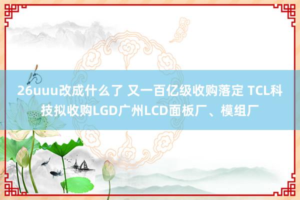 26uuu改成什么了 又一百亿级收购落定 TCL科技拟收购LGD广州LCD面板厂、模组厂