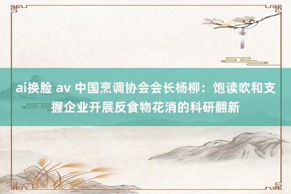 ai换脸 av 中国烹调协会会长杨柳：饱读吹和支握企业开展反食物花消的科研翻新