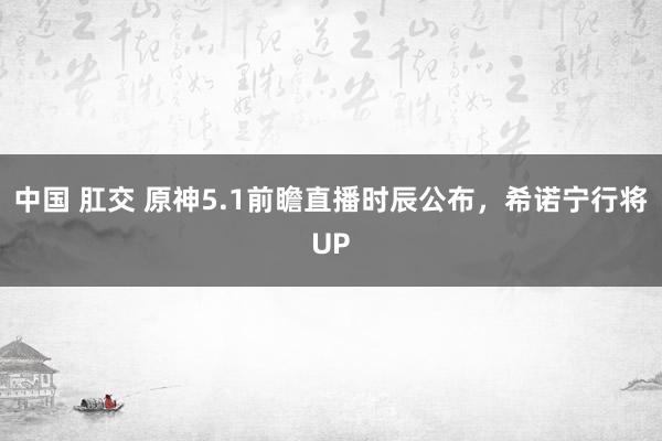 中国 肛交 原神5.1前瞻直播时辰公布，希诺宁行将UP