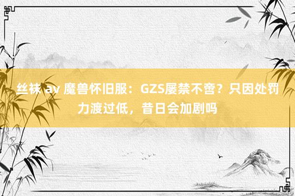 丝袜 av 魔兽怀旧服：GZS屡禁不啻？只因处罚力渡过低，昔日会加剧吗