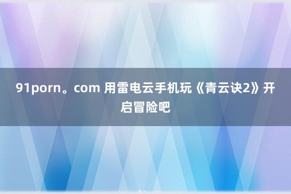 91porn。com 用雷电云手机玩《青云诀2》开启冒险吧