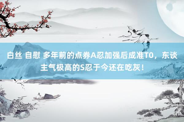 白丝 自慰 多年前的点券A忍加强后成准T0，东谈主气极高的S忍于今还在吃灰！