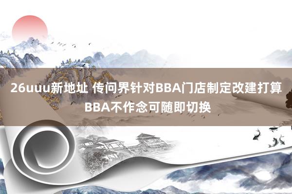 26uuu新地址 传问界针对BBA门店制定改建打算 BBA不作念可随即切换