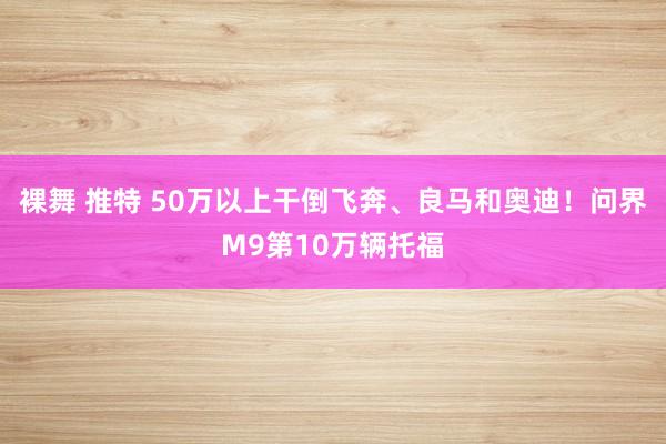 裸舞 推特 50万以上干倒飞奔、良马和奥迪！问界M9第10万辆托福