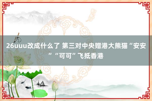 26uuu改成什么了 第三对中央赠港大熊猫“安安”“可可”飞抵香港