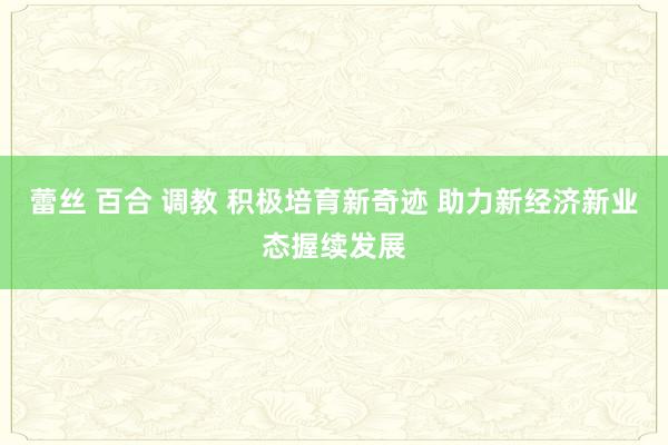 蕾丝 百合 调教 积极培育新奇迹 助力新经济新业态握续发展