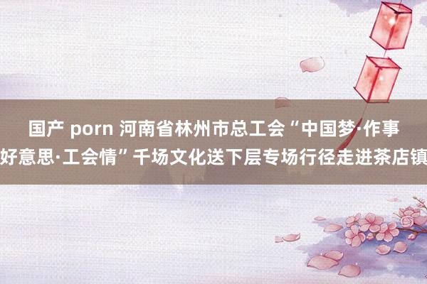 国产 porn 河南省林州市总工会“中国梦·作事好意思·工会情”千场文化送下层专场行径走进茶店镇