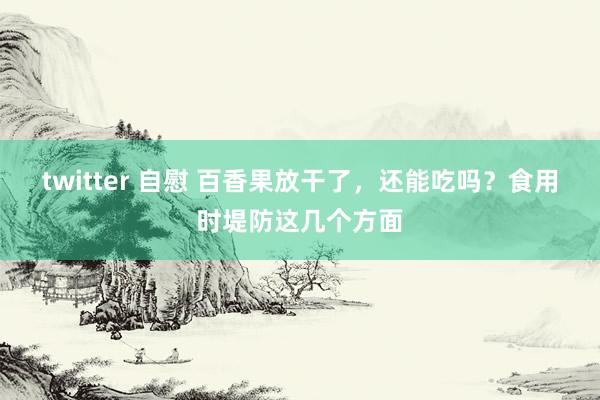 twitter 自慰 百香果放干了，还能吃吗？食用时堤防这几个方面