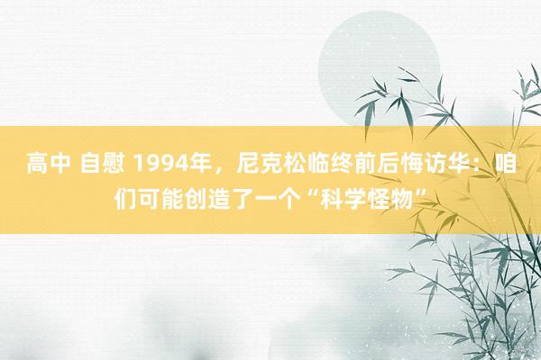 高中 自慰 1994年，尼克松临终前后悔访华：咱们可能创造了一个“科学怪物”