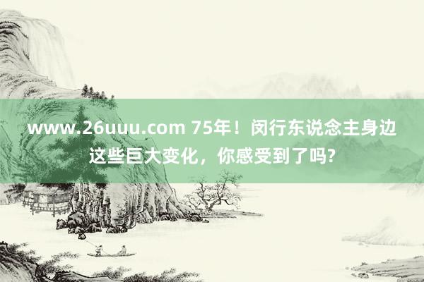 www.26uuu.com 75年！闵行东说念主身边这些巨大变化，你感受到了吗?