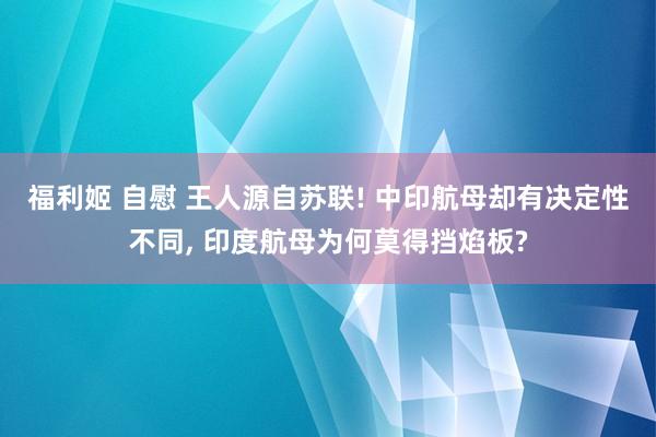 福利姬 自慰 王人源自苏联! 中印航母却有决定性不同， 印度航母为何莫得挡焰板?