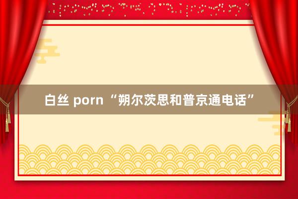 白丝 porn “朔尔茨思和普京通电话”