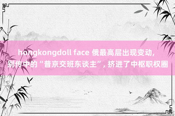 hongkongdoll face 俄最高层出现变动， 别传中的“普京交班东谈主”， 挤进了中枢职权圈