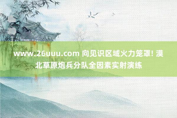 www.26uuu.com 向见识区域火力笼罩! 漠北草原炮兵分队全因素实射演练