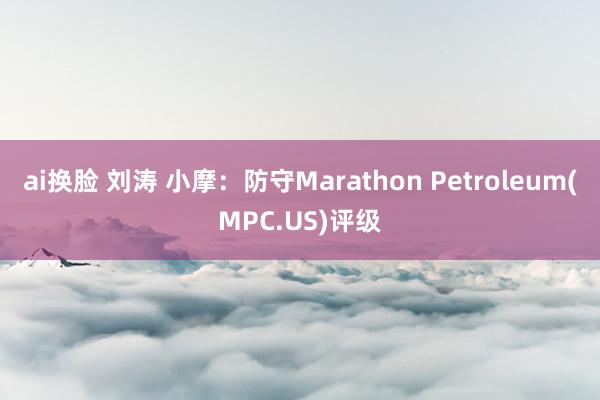 ai换脸 刘涛 小摩：防守Marathon Petroleum(MPC.US)评级