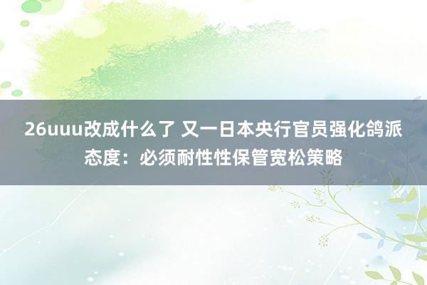 26uuu改成什么了 又一日本央行官员强化鸽派态度：必须耐性性保管宽松策略